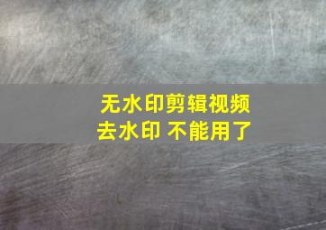 无水印剪辑视频去水印 不能用了